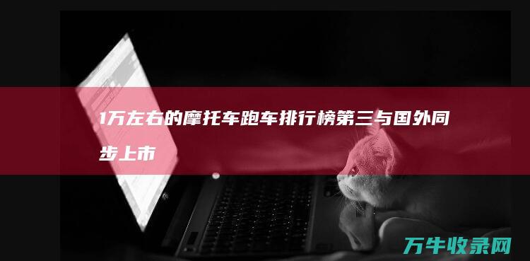 1万左右的摩托车跑车排行榜 第三与国外同步上市 炸街必备 (1万左右的摩托车排行榜)