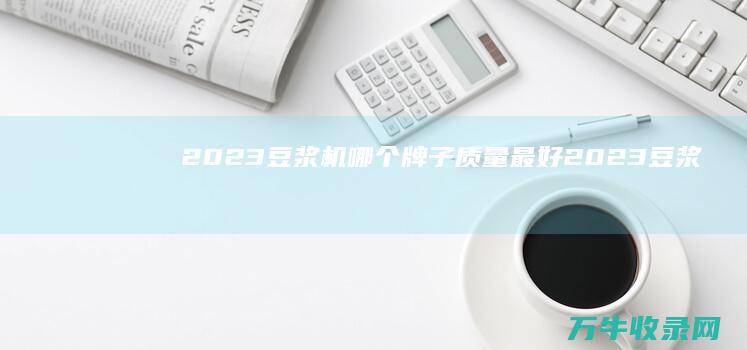 2023豆浆机哪个牌子质量最好 (2023豆浆机十大名牌排行榜及价格)