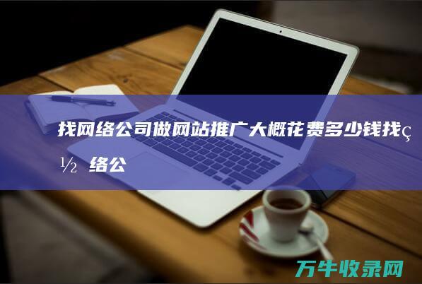 找网络公司做网站推广大概花费多少钱 (找网络公司做网站需要注意什么)